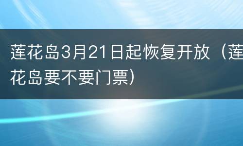 莲花岛3月21日起恢复开放（莲花岛要不要门票）