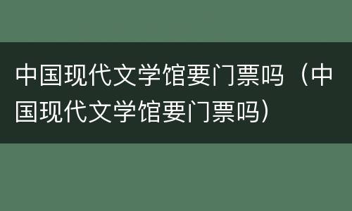 中国现代文学馆要门票吗（中国现代文学馆要门票吗）