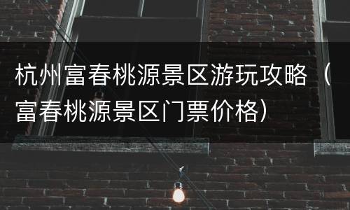 杭州富春桃源景区游玩攻略（富春桃源景区门票价格）