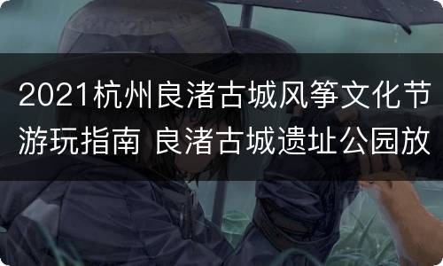 2021杭州良渚古城风筝文化节游玩指南 良渚古城遗址公园放风筝
