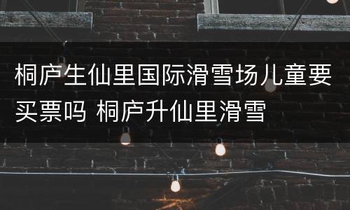 桐庐生仙里国际滑雪场儿童要买票吗 桐庐升仙里滑雪