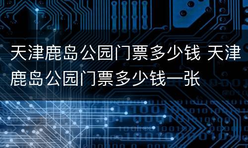 天津鹿岛公园门票多少钱 天津鹿岛公园门票多少钱一张