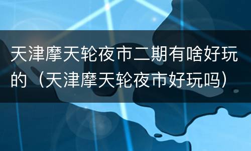 天津摩天轮夜市二期有啥好玩的（天津摩天轮夜市好玩吗）