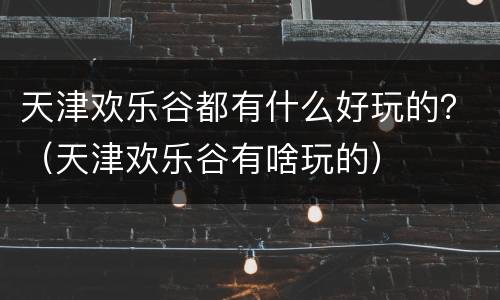 天津欢乐谷都有什么好玩的？（天津欢乐谷有啥玩的）