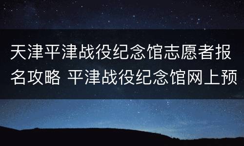 天津平津战役纪念馆志愿者报名攻略 平津战役纪念馆网上预约