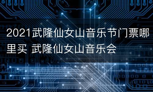 2021武隆仙女山音乐节门票哪里买 武隆仙女山音乐会
