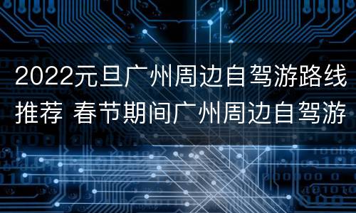 2022元旦广州周边自驾游路线推荐 春节期间广州周边自驾游