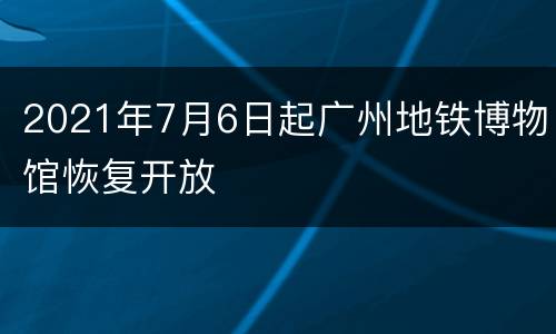 2021年7月6日起广州地铁博物馆恢复开放