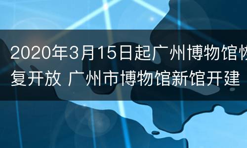 2020年3月15日起广州博物馆恢复开放 广州市博物馆新馆开建