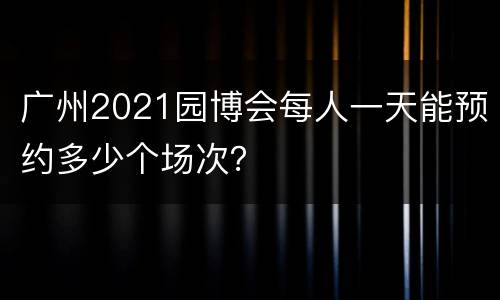 广州2021园博会每人一天能预约多少个场次？