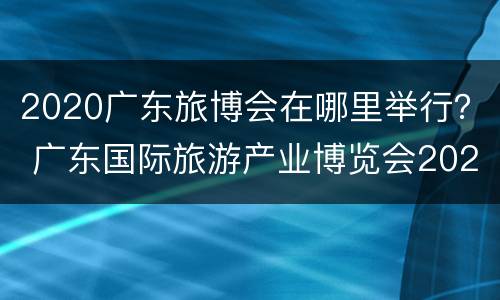 2020广东旅博会在哪里举行？ 广东国际旅游产业博览会2020