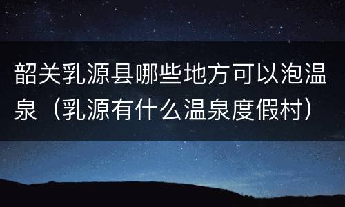 韶关乳源县哪些地方可以泡温泉（乳源有什么温泉度假村）
