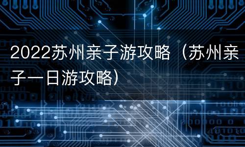 2022苏州亲子游攻略（苏州亲子一日游攻略）