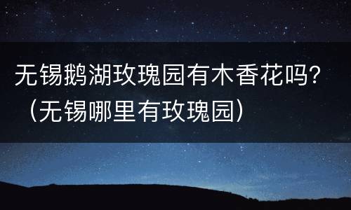 无锡鹅湖玫瑰园有木香花吗？（无锡哪里有玫瑰园）