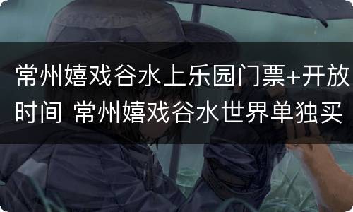 常州嬉戏谷水上乐园门票+开放时间 常州嬉戏谷水世界单独买票吗