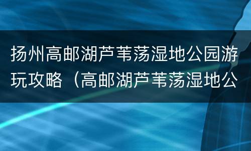 扬州高邮湖芦苇荡湿地公园游玩攻略（高邮湖芦苇荡湿地公园在哪里）