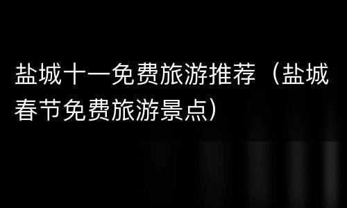 盐城十一免费旅游推荐（盐城春节免费旅游景点）