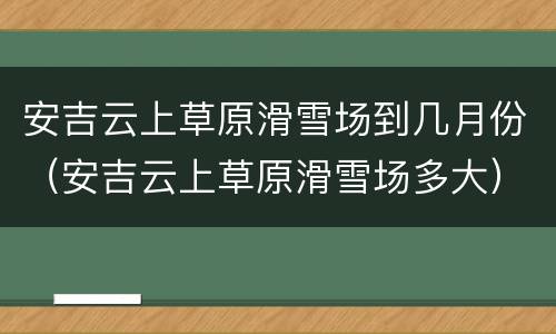 安吉云上草原滑雪场到几月份（安吉云上草原滑雪场多大）