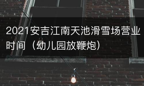 2021安吉江南天池滑雪场营业时间（幼儿园放鞭炮）