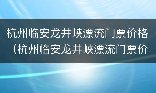 杭州临安龙井峡漂流门票价格（杭州临安龙井峡漂流门票价格多少钱）
