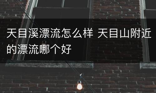 天目溪漂流怎么样 天目山附近的漂流哪个好