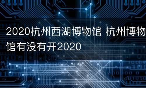 2020杭州西湖博物馆 杭州博物馆有没有开2020