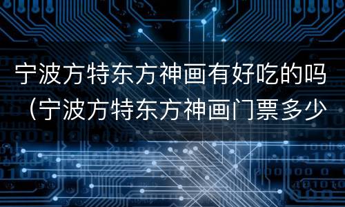 宁波方特东方神画有好吃的吗（宁波方特东方神画门票多少钱一张）