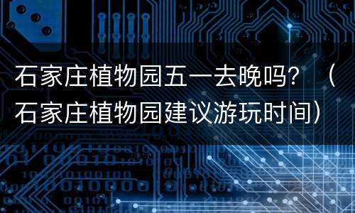 石家庄植物园五一去晚吗？（石家庄植物园建议游玩时间）