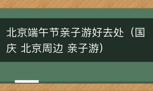 北京端午节亲子游好去处（国庆 北京周边 亲子游）