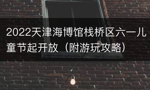 2022天津海博馆栈桥区六一儿童节起开放（附游玩攻略）