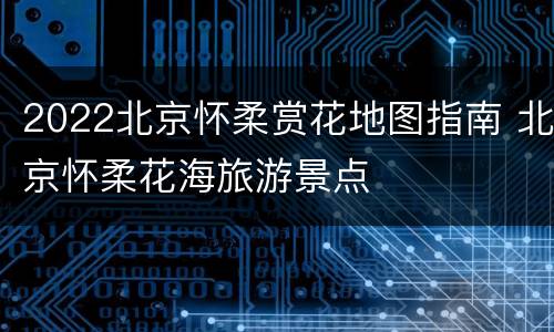 2022北京怀柔赏花地图指南 北京怀柔花海旅游景点
