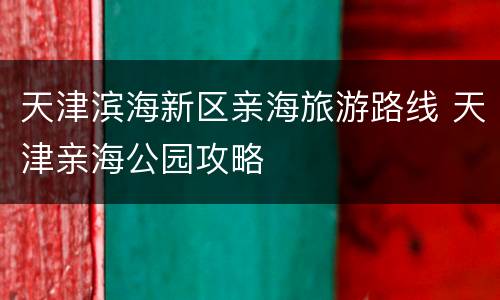 天津滨海新区亲海旅游路线 天津亲海公园攻略