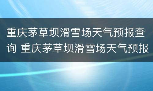 重庆茅草坝滑雪场天气预报查询 重庆茅草坝滑雪场天气预报查询电话