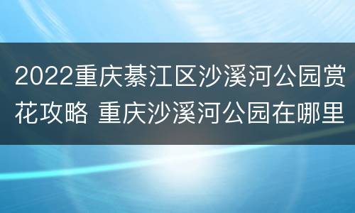 2022重庆綦江区沙溪河公园赏花攻略 重庆沙溪河公园在哪里