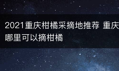 2021重庆柑橘采摘地推荐 重庆哪里可以摘柑橘