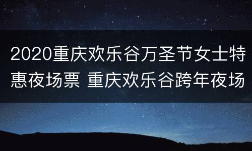 2020重庆欢乐谷万圣节女士特惠夜场票 重庆欢乐谷跨年夜场2020