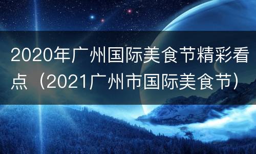 2020年广州国际美食节精彩看点（2021广州市国际美食节）