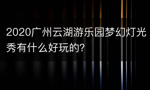 2020广州云湖游乐园梦幻灯光秀有什么好玩的？