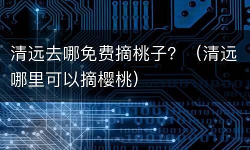 清远去哪免费摘桃子？（清远哪里可以摘樱桃）