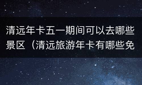 清远年卡五一期间可以去哪些景区（清远旅游年卡有哪些免费景点）