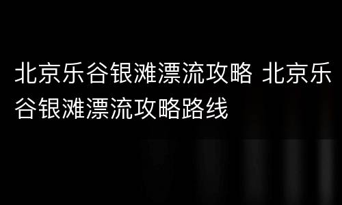 北京乐谷银滩漂流攻略 北京乐谷银滩漂流攻略路线