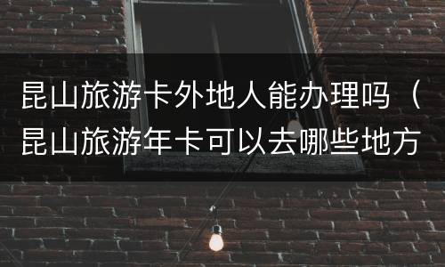 昆山旅游卡外地人能办理吗（昆山旅游年卡可以去哪些地方）