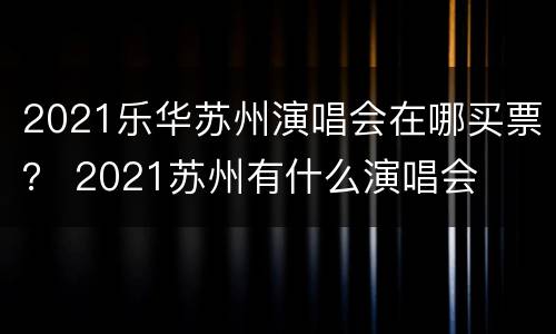 2021乐华苏州演唱会在哪买票？ 2021苏州有什么演唱会