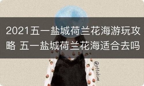 2021五一盐城荷兰花海游玩攻略 五一盐城荷兰花海适合去吗