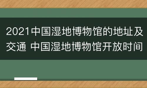 2021中国湿地博物馆的地址及交通 中国湿地博物馆开放时间