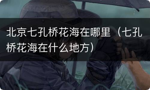 北京七孔桥花海在哪里（七孔桥花海在什么地方）