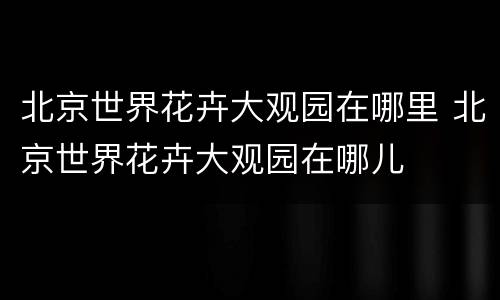 北京世界花卉大观园在哪里 北京世界花卉大观园在哪儿