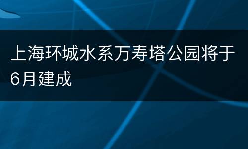 上海环城水系万寿塔公园将于6月建成