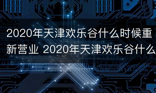 2020年天津欢乐谷什么时候重新营业 2020年天津欢乐谷什么时候重新营业的