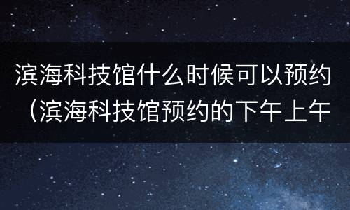滨海科技馆什么时候可以预约（滨海科技馆预约的下午上午提前到了）